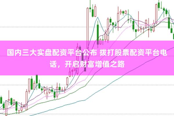 国内三大实盘配资平台公布 拨打股票配资平台电话，开启财富增值之路