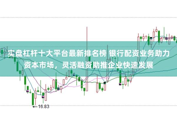 实盘杠杆十大平台最新排名榜 银行配资业务助力资本市场，灵活融资助推企业快速发展