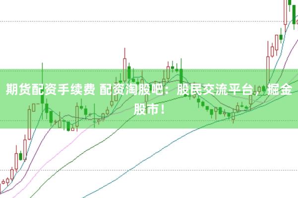 期货配资手续费 配资淘股吧：股民交流平台，掘金股市！