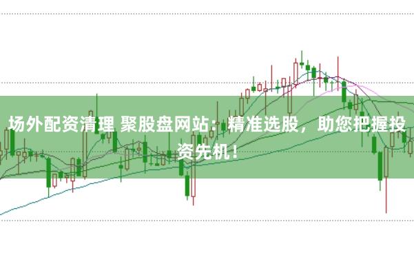 场外配资清理 聚股盘网站：精准选股，助您把握投资先机！