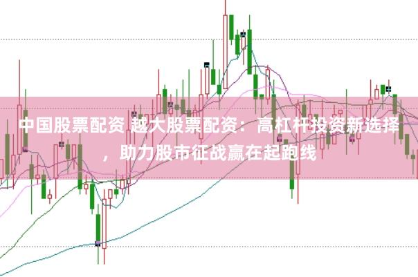 中国股票配资 越大股票配资：高杠杆投资新选择，助力股市征战赢在起跑线
