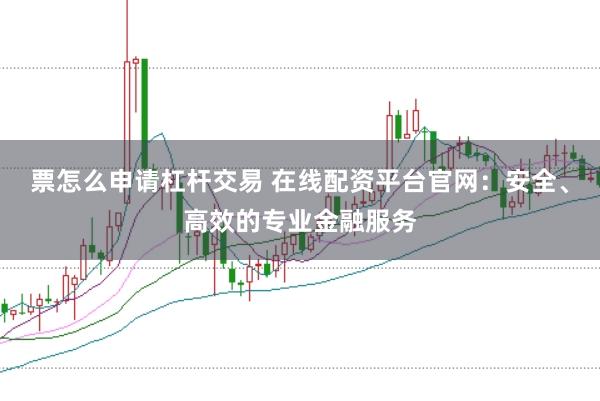 票怎么申请杠杆交易 在线配资平台官网：安全、高效的专业金融服务