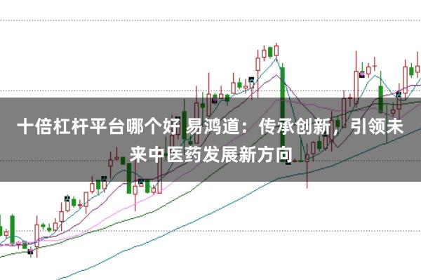 十倍杠杆平台哪个好 易鸿道：传承创新，引领未来中医药发展新方向
