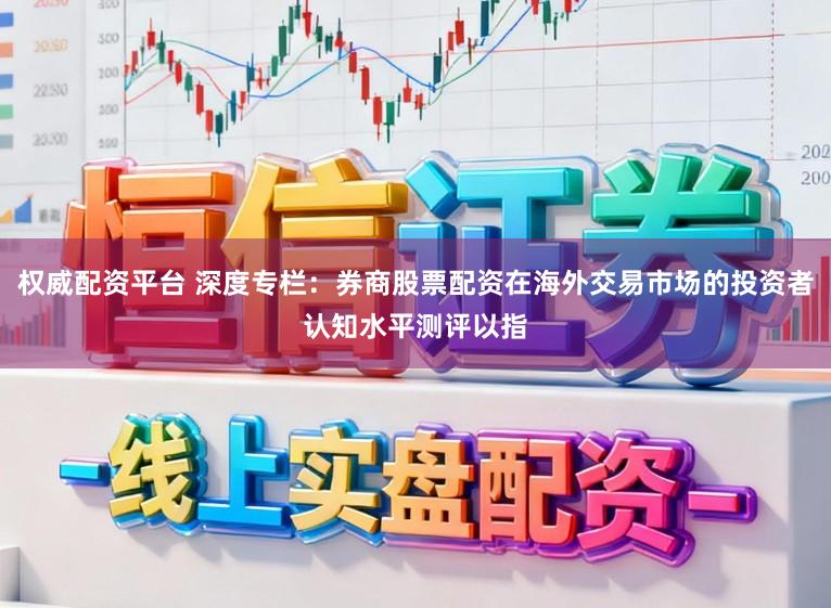 权威配资平台 深度专栏：券商股票配资在海外交易市场的投资者认知水平测评以指