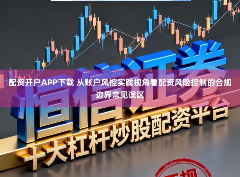 配资开户APP下载 从账户风控实践视角看配资风险控制的合规边界常见误区