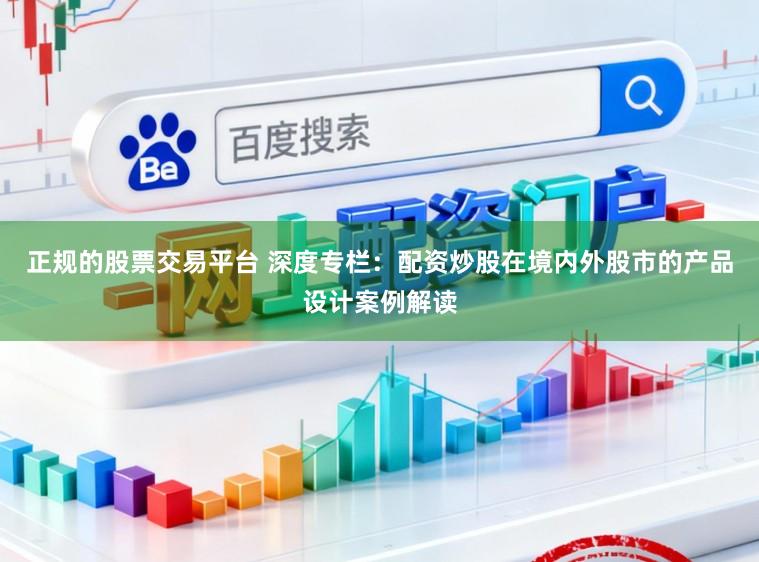 正规的股票交易平台 深度专栏：配资炒股在境内外股市的产品设计案例解读