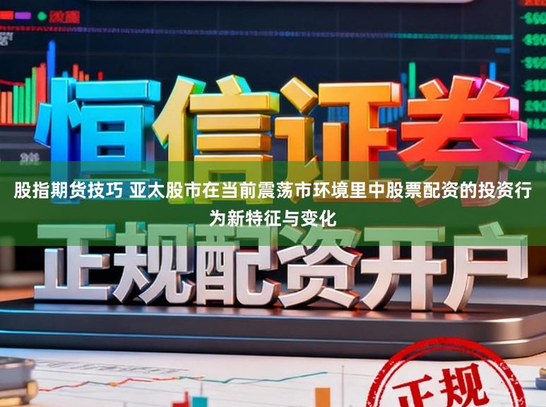 股指期货技巧 亚太股市在当前震荡市环境里中股票配资的投资行为新特征与变化