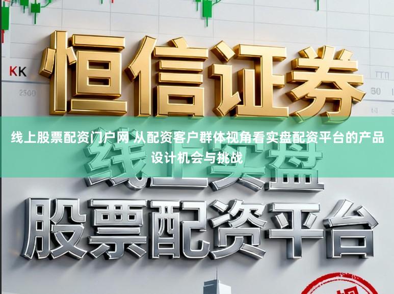 线上股票配资门户网 从配资客户群体视角看实盘配资平台的产品设计机会与挑战
