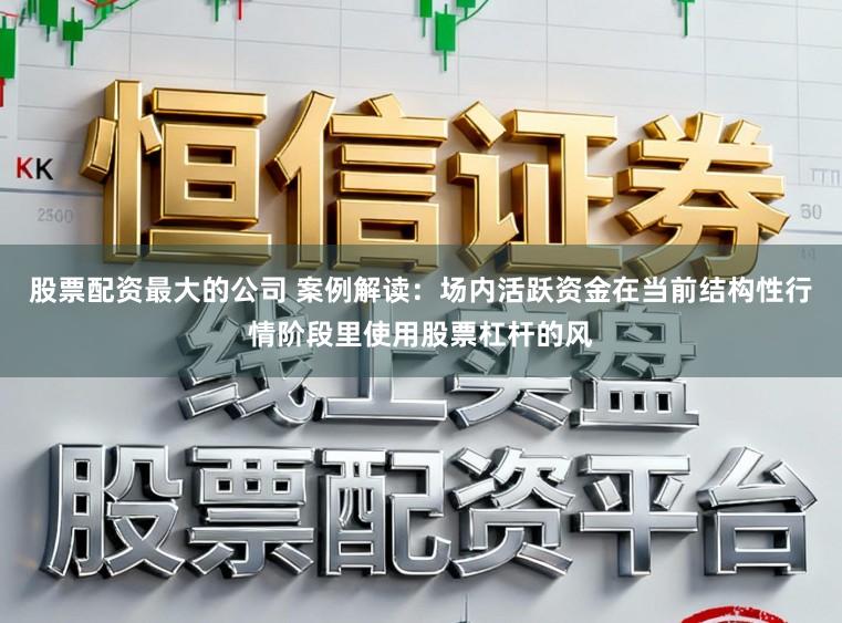 股票配资最大的公司 案例解读：场内活跃资金在当前结构性行情阶段里使用股票杠杆的风