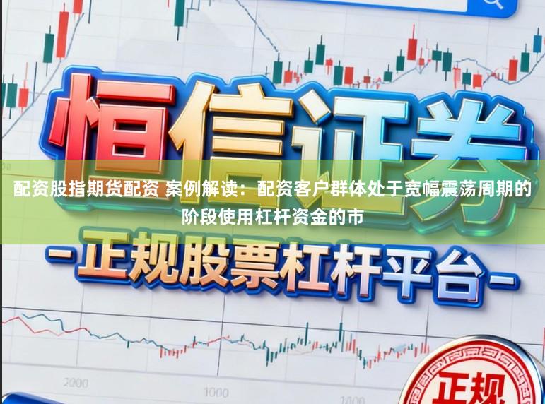 配资股指期货配资 案例解读：配资客户群体处于宽幅震荡周期的阶段使用杠杆资金的市
